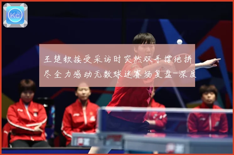 王楚钦接受采访时突然双手撑地拼尽全力感动无数球迷赛场复盘-深度解析