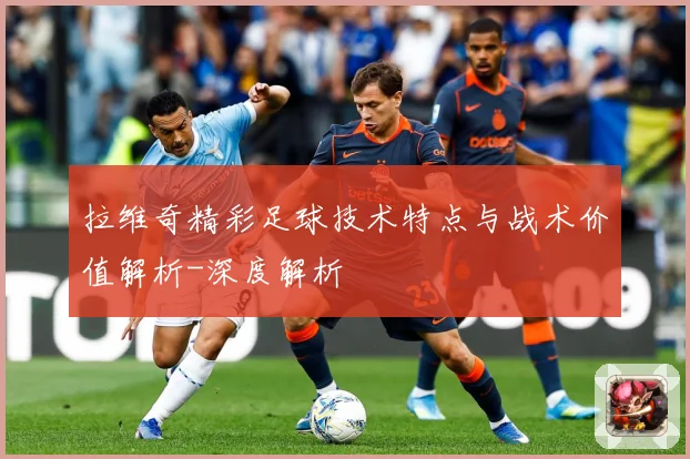 拉维奇精彩足球技术特点与战术价值解析-深度解析