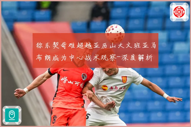 称东契奇难超越亚历山大文班亚马布朗成为中心战术观察-深度解析