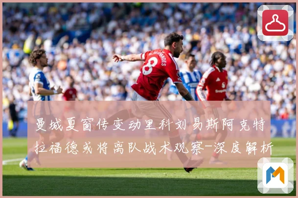 曼城夏窗传变动里科刘易斯阿克特拉福德或将离队战术观察-深度解析