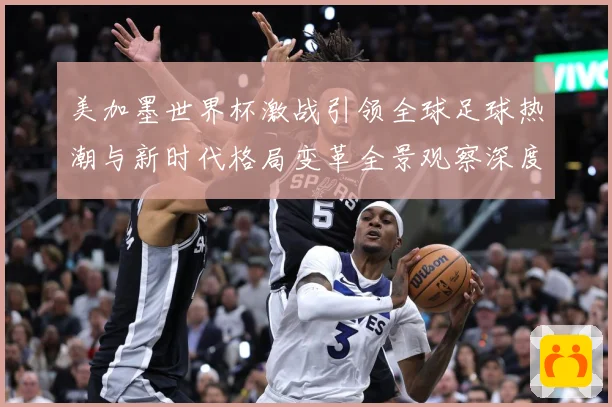 美加墨世界杯激战引领全球足球热潮与新时代格局变革全景观察深度数据研判-深度解析