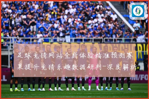 足球竞猜网站全新体验精准预测赛果提升竞猜乐趣数据研判-深度解析