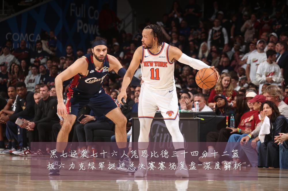 黑七逆袭七十六人凭恩比德三十四分十二篮板六力克绿军挺进总决赛赛场复盘-深度解析