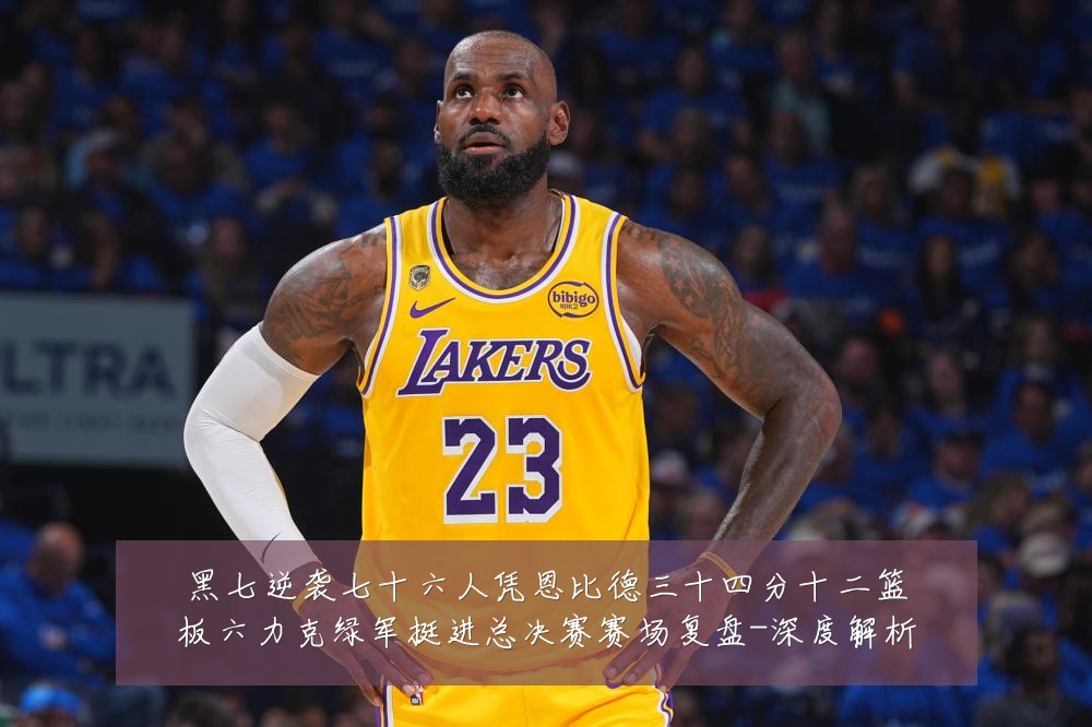 黑七逆袭七十六人凭恩比德三十四分十二篮板六力克绿军挺进总决赛赛场复盘-深度解析